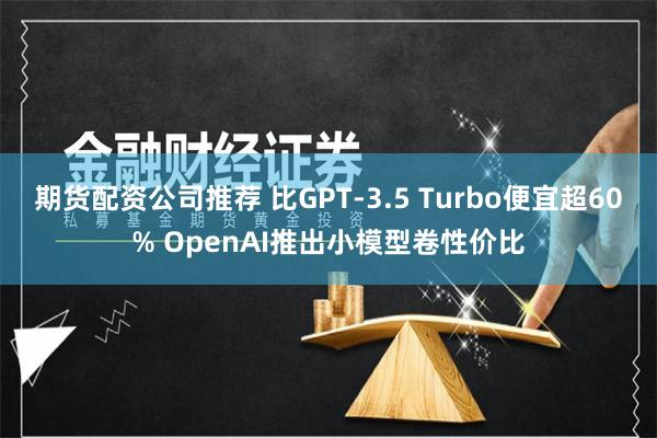 期货配资公司推荐 比GPT-3.5 Turbo便宜超60% OpenAI推出小模型卷性价比