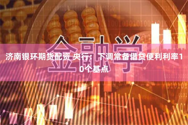 济南银环期货配资 央行：下调常备借贷便利利率10个基点