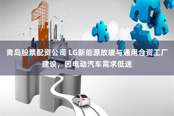 青岛股票配资公司 LG新能源放缓与通用合资工厂建设，因电动汽车需求低迷