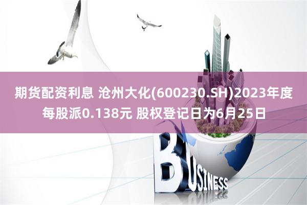 期货配资利息 沧州大化(600230.SH)2023年度每股派0.138元 股权登记日为6月25日