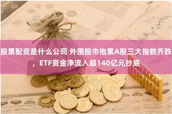 股票配资是什么公司 外围股市拖累A股三大指数齐跌，ETF资金净流入超140亿元抄底