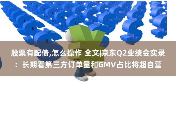 股票有配债,怎么操作 全文|京东Q2业绩会实录：长期看第三方订单量和GMV占比将超自营