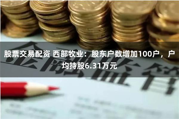 股票交易配资 西部牧业：股东户数增加100户，户均持股6.31万元