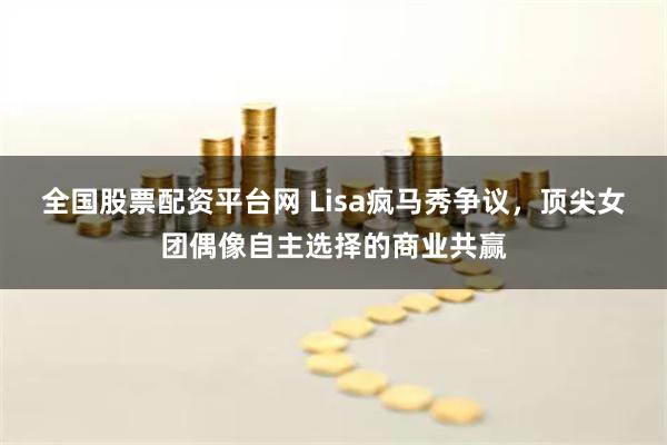 全国股票配资平台网 Lisa疯马秀争议，顶尖女团偶像自主选择的商业共赢