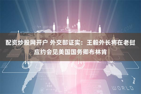 配资炒股网开户 外交部证实：王毅外长将在老挝应约会见美国国务卿布林肯