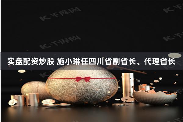 实盘配资炒股 施小琳任四川省副省长、代理省长