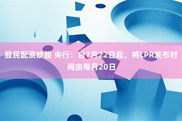 股民配资炒股 央行：自7月22日起，将LPR发布时间由每月20日