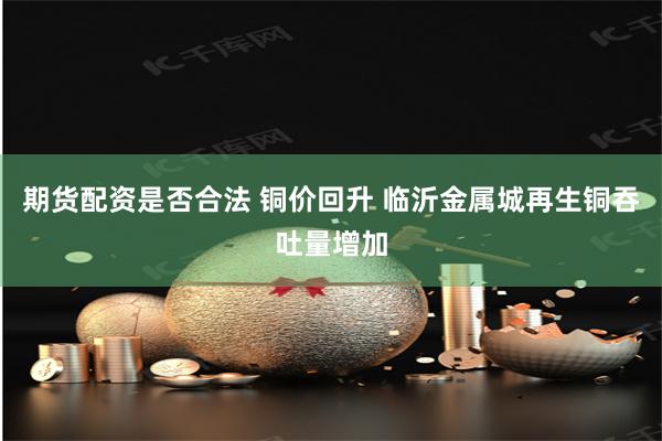 期货配资是否合法 铜价回升 临沂金属城再生铜吞吐量增加