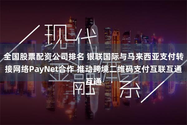 全国股票配资公司排名 银联国际与马来西亚支付转接网络PayNet合作 推动跨境二维码支付互联互通