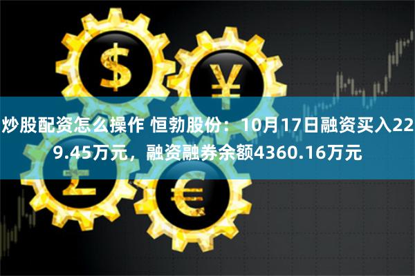 炒股配资怎么操作 恒勃股份：10月17日融资买入229.45万元，融资融券余额4360.16万元