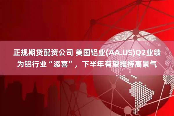 正规期货配资公司 美国铝业(AA.US)Q2业绩为铝行业“添喜”，下半年有望维持高景气