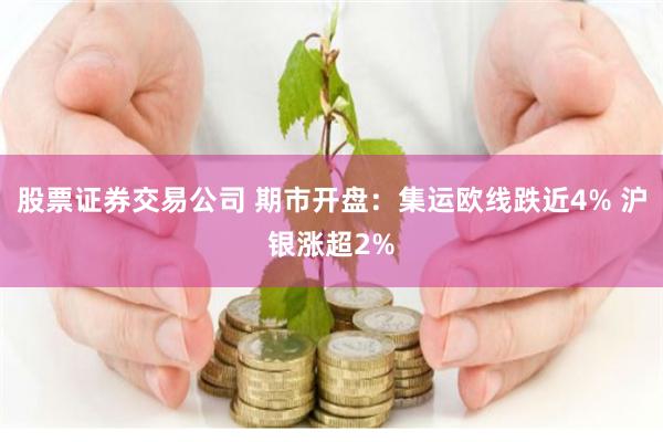 股票证券交易公司 期市开盘：集运欧线跌近4% 沪银涨超2%