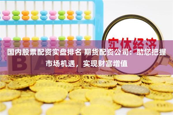 国内股票配资实盘排名 期货配资公司：助您把握市场机遇，实现财富增值