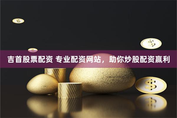 吉首股票配资 专业配资网站，助你炒股配资赢利