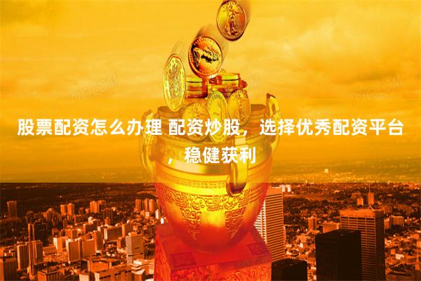 股票配资怎么办理 配资炒股，选择优秀配资平台，稳健获利