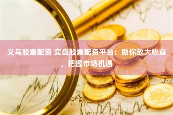 义乌股票配资 实盘股票配资平台：助你放大收益，把握市场机遇