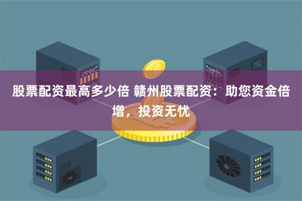 股票配资最高多少倍 赣州股票配资：助您资金倍增，投资无忧