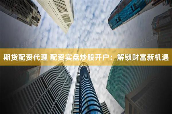 期货配资代理 配资实盘炒股开户：解锁财富新机遇