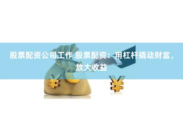 股票配资公司工作 股票配资：用杠杆撬动财富，放大收益