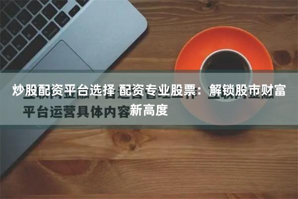 炒股配资平台选择 配资专业股票：解锁股市财富新高度