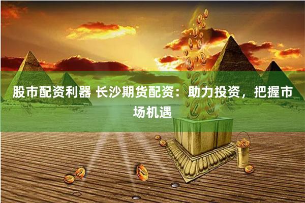 股市配资利器 长沙期货配资：助力投资，把握市场机遇