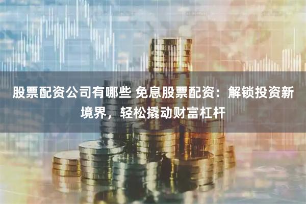 股票配资公司有哪些 免息股票配资：解锁投资新境界，轻松撬动财富杠杆