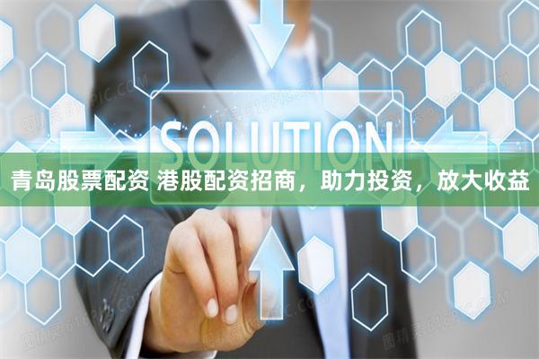 青岛股票配资 港股配资招商，助力投资，放大收益