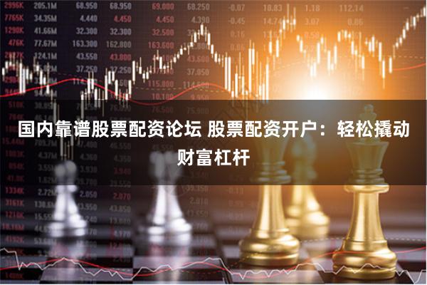国内靠谱股票配资论坛 股票配资开户：轻松撬动财富杠杆