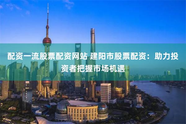 配资一流股票配资网站 建阳市股票配资：助力投资者把握市场机遇