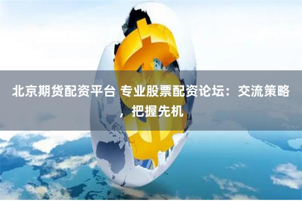 北京期货配资平台 专业股票配资论坛：交流策略，把握先机