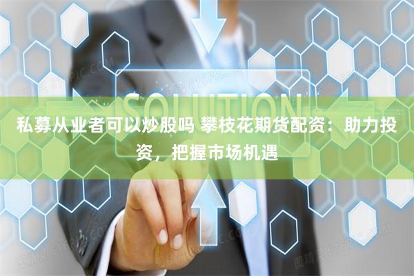私募从业者可以炒股吗 攀枝花期货配资：助力投资，把握市场机遇