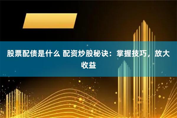 股票配债是什么 配资炒股秘诀：掌握技巧，放大收益